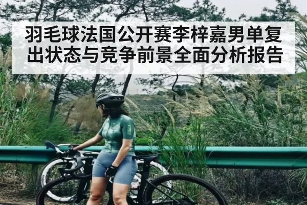羽毛球法国公开赛李梓嘉男单复出状态与竞争前景全面分析报告 - c7c7